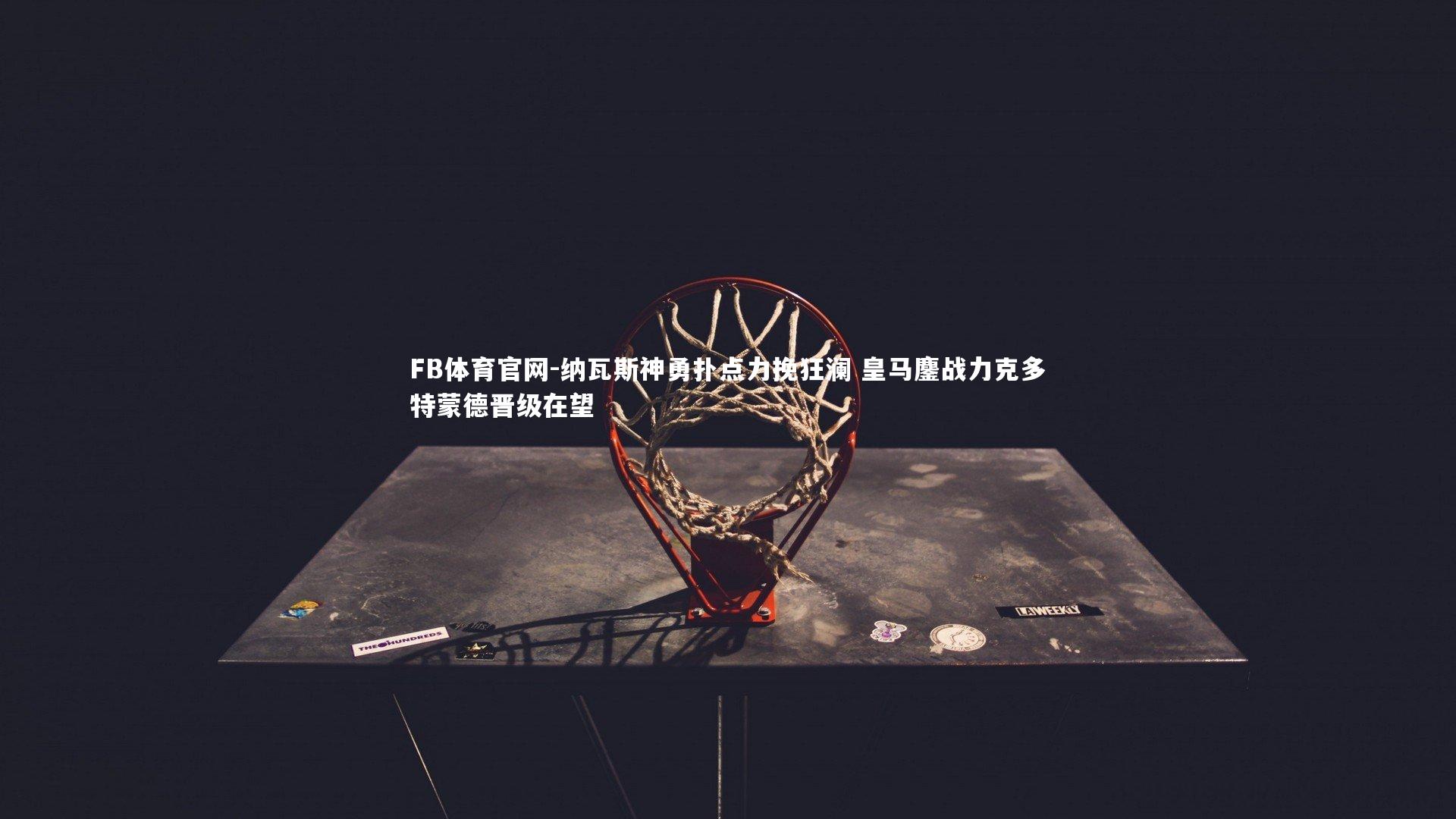 FB体育官网-纳瓦斯神勇扑点力挽狂澜 皇马鏖战力克多特蒙德晋级在望